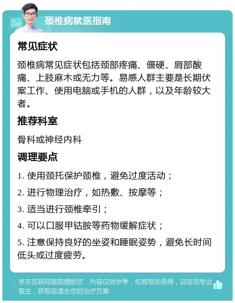 颈椎病就医指南 常见症状 颈椎病常见症状包括颈部疼痛、僵硬、肩部酸痛、上肢麻木或无力等。易感人群主要是长期伏案工作、使用电脑或手机的人群，以及年龄较大者。 推荐科室 骨科或神经内科 调理要点 1. 使用颈托保护颈椎，避免过度活动； 2. 进行物理治疗，如热敷、按摩等； 3. 适当进行颈椎牵引； 4. 可以口服甲钴胺等药物缓解症状； 5. 注意保持良好的坐姿和睡眠姿势，避免长时间低头或过度疲劳。