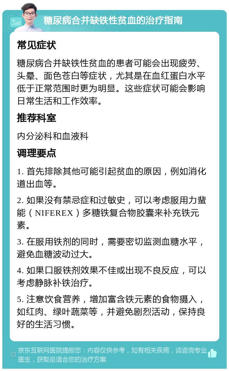 糖尿病合并缺铁性贫血的治疗指南 常见症状 糖尿病合并缺铁性贫血的患者可能会出现疲劳、头晕、面色苍白等症状，尤其是在血红蛋白水平低于正常范围时更为明显。这些症状可能会影响日常生活和工作效率。 推荐科室 内分泌科和血液科 调理要点 1. 首先排除其他可能引起贫血的原因，例如消化道出血等。 2. 如果没有禁忌症和过敏史，可以考虑服用力蜚能（NIFEREX）多糖铁复合物胶囊来补充铁元素。 3. 在服用铁剂的同时，需要密切监测血糖水平，避免血糖波动过大。 4. 如果口服铁剂效果不佳或出现不良反应，可以考虑静脉补铁治疗。 5. 注意饮食营养，增加富含铁元素的食物摄入，如红肉、绿叶蔬菜等，并避免剧烈活动，保持良好的生活习惯。