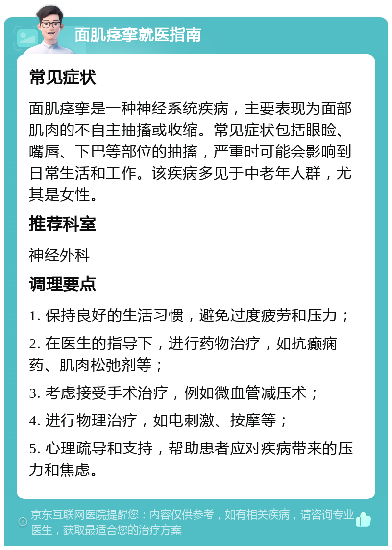 面肌痉挛就医指南 常见症状 面肌痉挛是一种神经系统疾病，主要表现为面部肌肉的不自主抽搐或收缩。常见症状包括眼睑、嘴唇、下巴等部位的抽搐，严重时可能会影响到日常生活和工作。该疾病多见于中老年人群，尤其是女性。 推荐科室 神经外科 调理要点 1. 保持良好的生活习惯，避免过度疲劳和压力； 2. 在医生的指导下，进行药物治疗，如抗癫痫药、肌肉松弛剂等； 3. 考虑接受手术治疗，例如微血管减压术； 4. 进行物理治疗，如电刺激、按摩等； 5. 心理疏导和支持，帮助患者应对疾病带来的压力和焦虑。