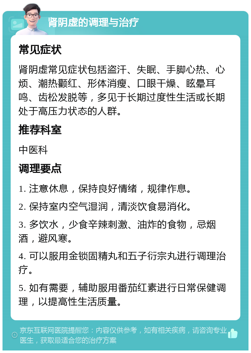 肾阴虚的调理与治疗 常见症状 肾阴虚常见症状包括盗汗、失眠、手脚心热、心烦、潮热颧红、形体消瘦、口眼干燥、眩晕耳鸣、齿松发脱等，多见于长期过度性生活或长期处于高压力状态的人群。 推荐科室 中医科 调理要点 1. 注意休息，保持良好情绪，规律作息。 2. 保持室内空气湿润，清淡饮食易消化。 3. 多饮水，少食辛辣刺激、油炸的食物，忌烟酒，避风寒。 4. 可以服用金锁固精丸和五子衍宗丸进行调理治疗。 5. 如有需要，辅助服用番茄红素进行日常保健调理，以提高性生活质量。