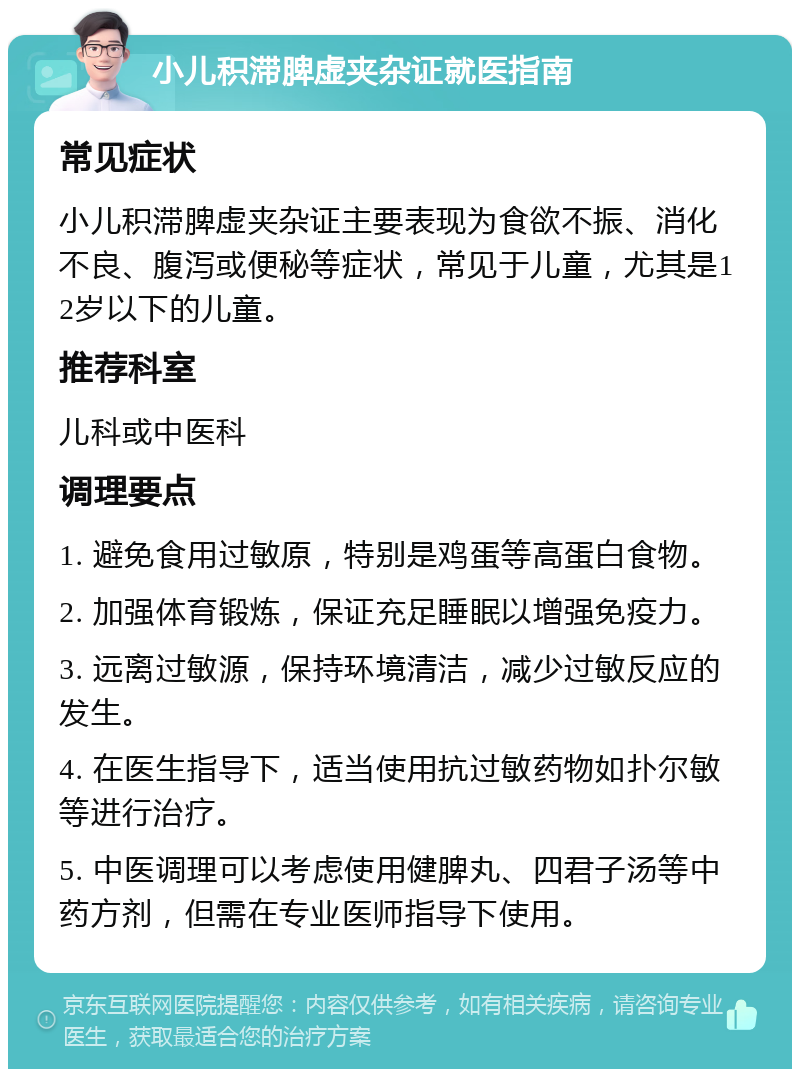 小儿积滞脾虚夹杂证就医指南 常见症状 小儿积滞脾虚夹杂证主要表现为食欲不振、消化不良、腹泻或便秘等症状，常见于儿童，尤其是12岁以下的儿童。 推荐科室 儿科或中医科 调理要点 1. 避免食用过敏原，特别是鸡蛋等高蛋白食物。 2. 加强体育锻炼，保证充足睡眠以增强免疫力。 3. 远离过敏源，保持环境清洁，减少过敏反应的发生。 4. 在医生指导下，适当使用抗过敏药物如扑尔敏等进行治疗。 5. 中医调理可以考虑使用健脾丸、四君子汤等中药方剂，但需在专业医师指导下使用。