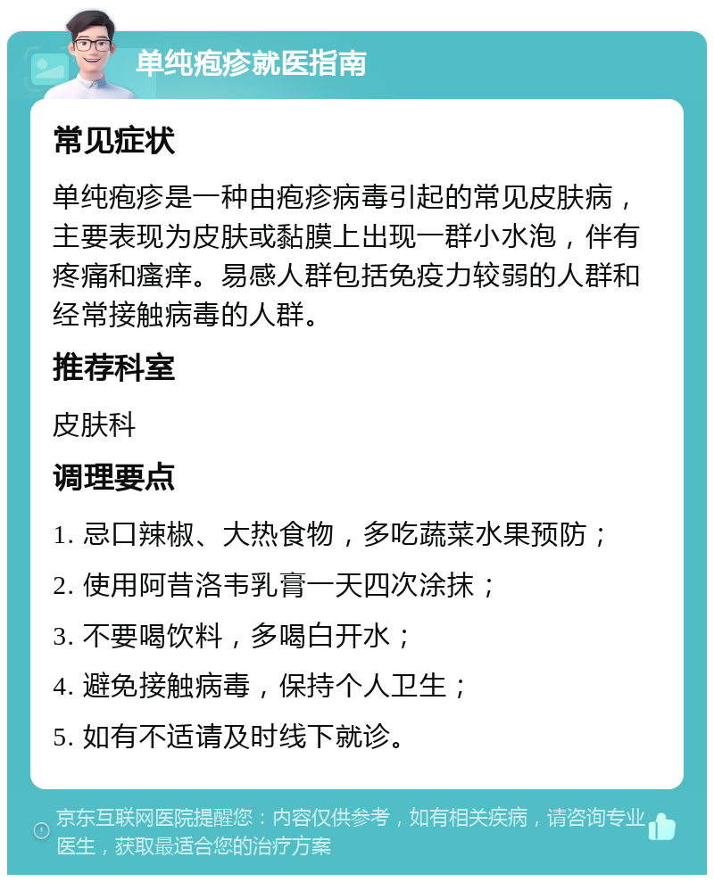 单纯疱疹就医指南 常见症状 单纯疱疹是一种由疱疹病毒引起的常见皮肤病，主要表现为皮肤或黏膜上出现一群小水泡，伴有疼痛和瘙痒。易感人群包括免疫力较弱的人群和经常接触病毒的人群。 推荐科室 皮肤科 调理要点 1. 忌口辣椒、大热食物，多吃蔬菜水果预防； 2. 使用阿昔洛韦乳膏一天四次涂抹； 3. 不要喝饮料，多喝白开水； 4. 避免接触病毒，保持个人卫生； 5. 如有不适请及时线下就诊。