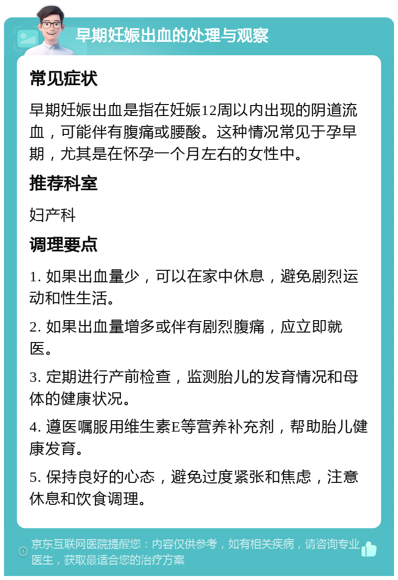 早期妊娠出血的处理与观察 常见症状 早期妊娠出血是指在妊娠12周以内出现的阴道流血，可能伴有腹痛或腰酸。这种情况常见于孕早期，尤其是在怀孕一个月左右的女性中。 推荐科室 妇产科 调理要点 1. 如果出血量少，可以在家中休息，避免剧烈运动和性生活。 2. 如果出血量增多或伴有剧烈腹痛，应立即就医。 3. 定期进行产前检查，监测胎儿的发育情况和母体的健康状况。 4. 遵医嘱服用维生素E等营养补充剂，帮助胎儿健康发育。 5. 保持良好的心态，避免过度紧张和焦虑，注意休息和饮食调理。