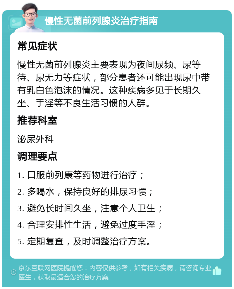 慢性无菌前列腺炎治疗指南 常见症状 慢性无菌前列腺炎主要表现为夜间尿频、尿等待、尿无力等症状，部分患者还可能出现尿中带有乳白色泡沫的情况。这种疾病多见于长期久坐、手淫等不良生活习惯的人群。 推荐科室 泌尿外科 调理要点 1. 口服前列康等药物进行治疗； 2. 多喝水，保持良好的排尿习惯； 3. 避免长时间久坐，注意个人卫生； 4. 合理安排性生活，避免过度手淫； 5. 定期复查，及时调整治疗方案。