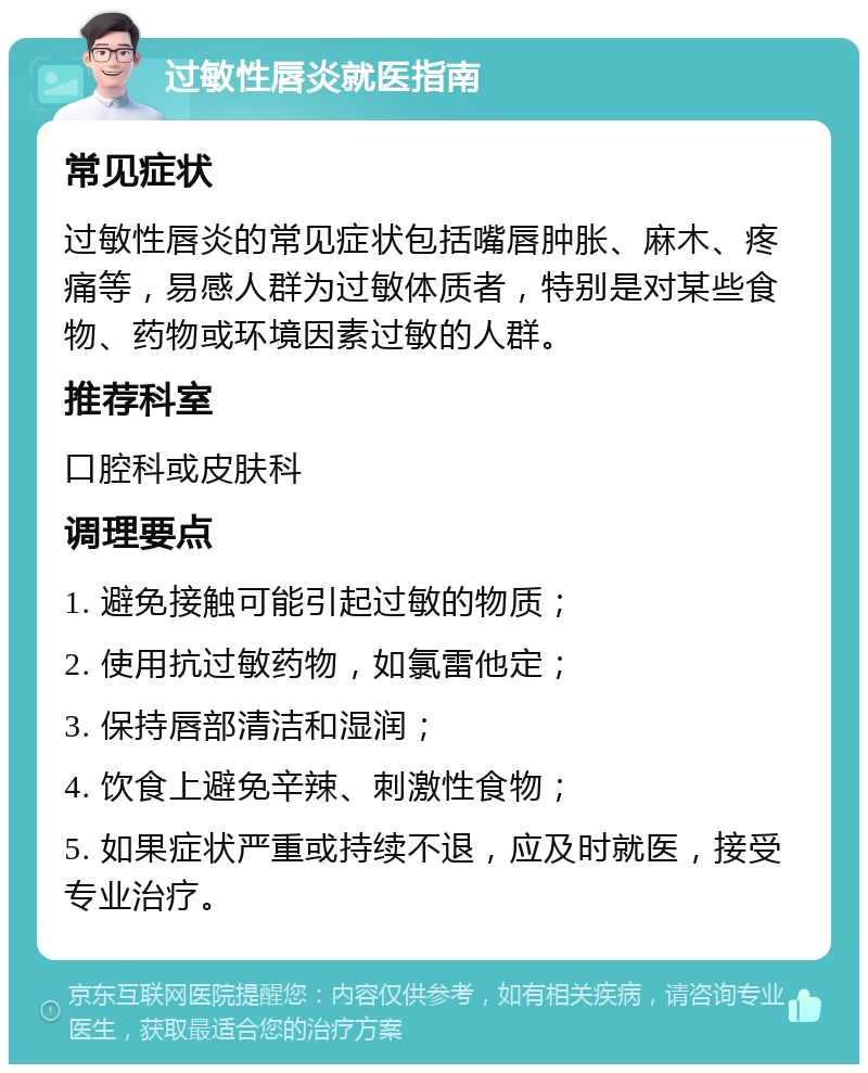 过敏性唇炎就医指南 常见症状 过敏性唇炎的常见症状包括嘴唇肿胀、麻木、疼痛等，易感人群为过敏体质者，特别是对某些食物、药物或环境因素过敏的人群。 推荐科室 口腔科或皮肤科 调理要点 1. 避免接触可能引起过敏的物质； 2. 使用抗过敏药物，如氯雷他定； 3. 保持唇部清洁和湿润； 4. 饮食上避免辛辣、刺激性食物； 5. 如果症状严重或持续不退，应及时就医，接受专业治疗。