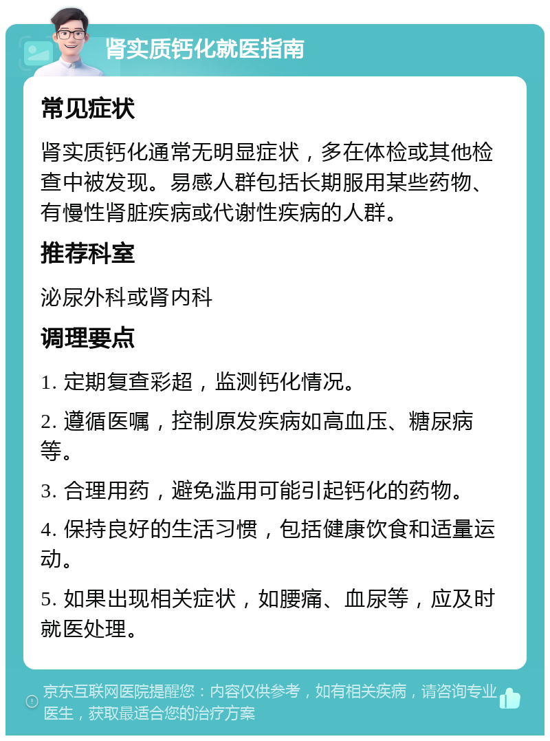 肾实质钙化就医指南 常见症状 肾实质钙化通常无明显症状，多在体检或其他检查中被发现。易感人群包括长期服用某些药物、有慢性肾脏疾病或代谢性疾病的人群。 推荐科室 泌尿外科或肾内科 调理要点 1. 定期复查彩超，监测钙化情况。 2. 遵循医嘱，控制原发疾病如高血压、糖尿病等。 3. 合理用药，避免滥用可能引起钙化的药物。 4. 保持良好的生活习惯，包括健康饮食和适量运动。 5. 如果出现相关症状，如腰痛、血尿等，应及时就医处理。