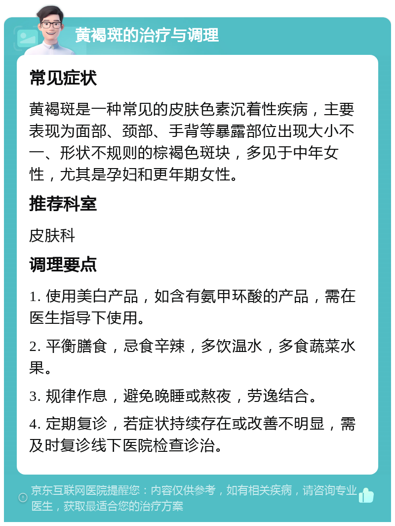 黄褐斑的治疗与调理 常见症状 黄褐斑是一种常见的皮肤色素沉着性疾病，主要表现为面部、颈部、手背等暴露部位出现大小不一、形状不规则的棕褐色斑块，多见于中年女性，尤其是孕妇和更年期女性。 推荐科室 皮肤科 调理要点 1. 使用美白产品，如含有氨甲环酸的产品，需在医生指导下使用。 2. 平衡膳食，忌食辛辣，多饮温水，多食蔬菜水果。 3. 规律作息，避免晚睡或熬夜，劳逸结合。 4. 定期复诊，若症状持续存在或改善不明显，需及时复诊线下医院检查诊治。