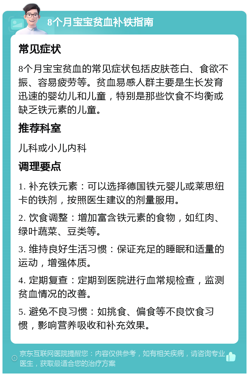 8个月宝宝贫血补铁指南 常见症状 8个月宝宝贫血的常见症状包括皮肤苍白、食欲不振、容易疲劳等。贫血易感人群主要是生长发育迅速的婴幼儿和儿童，特别是那些饮食不均衡或缺乏铁元素的儿童。 推荐科室 儿科或小儿内科 调理要点 1. 补充铁元素：可以选择德国铁元婴儿或莱思纽卡的铁剂，按照医生建议的剂量服用。 2. 饮食调整：增加富含铁元素的食物，如红肉、绿叶蔬菜、豆类等。 3. 维持良好生活习惯：保证充足的睡眠和适量的运动，增强体质。 4. 定期复查：定期到医院进行血常规检查，监测贫血情况的改善。 5. 避免不良习惯：如挑食、偏食等不良饮食习惯，影响营养吸收和补充效果。