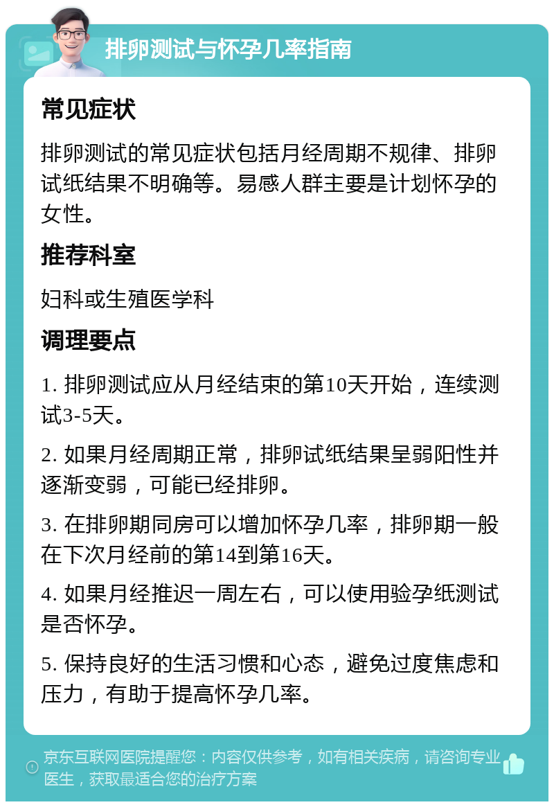 排卵测试与怀孕几率指南 常见症状 排卵测试的常见症状包括月经周期不规律、排卵试纸结果不明确等。易感人群主要是计划怀孕的女性。 推荐科室 妇科或生殖医学科 调理要点 1. 排卵测试应从月经结束的第10天开始，连续测试3-5天。 2. 如果月经周期正常，排卵试纸结果呈弱阳性并逐渐变弱，可能已经排卵。 3. 在排卵期同房可以增加怀孕几率，排卵期一般在下次月经前的第14到第16天。 4. 如果月经推迟一周左右，可以使用验孕纸测试是否怀孕。 5. 保持良好的生活习惯和心态，避免过度焦虑和压力，有助于提高怀孕几率。