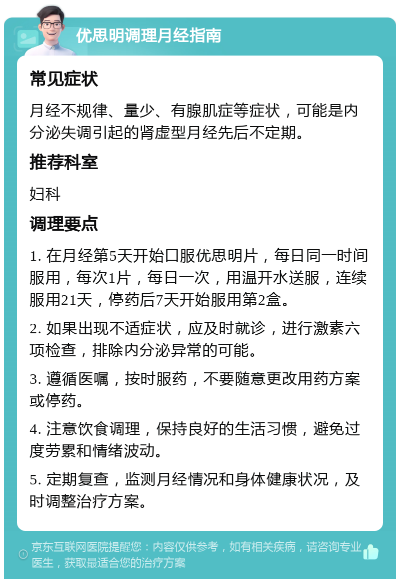 优思明调理月经指南 常见症状 月经不规律、量少、有腺肌症等症状，可能是内分泌失调引起的肾虚型月经先后不定期。 推荐科室 妇科 调理要点 1. 在月经第5天开始口服优思明片，每日同一时间服用，每次1片，每日一次，用温开水送服，连续服用21天，停药后7天开始服用第2盒。 2. 如果出现不适症状，应及时就诊，进行激素六项检查，排除内分泌异常的可能。 3. 遵循医嘱，按时服药，不要随意更改用药方案或停药。 4. 注意饮食调理，保持良好的生活习惯，避免过度劳累和情绪波动。 5. 定期复查，监测月经情况和身体健康状况，及时调整治疗方案。