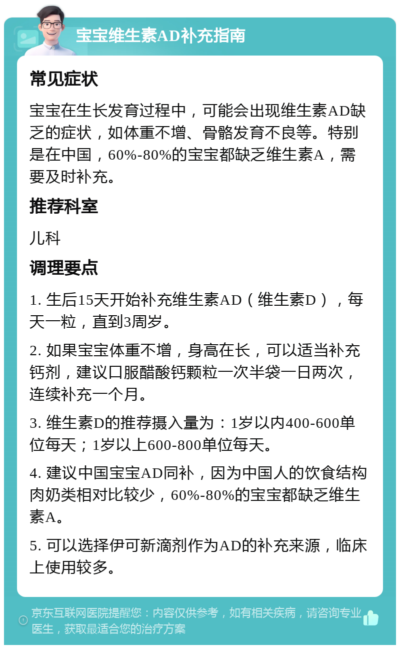 宝宝维生素AD补充指南 常见症状 宝宝在生长发育过程中，可能会出现维生素AD缺乏的症状，如体重不增、骨骼发育不良等。特别是在中国，60%-80%的宝宝都缺乏维生素A，需要及时补充。 推荐科室 儿科 调理要点 1. 生后15天开始补充维生素AD（维生素D），每天一粒，直到3周岁。 2. 如果宝宝体重不增，身高在长，可以适当补充钙剂，建议口服醋酸钙颗粒一次半袋一日两次，连续补充一个月。 3. 维生素D的推荐摄入量为：1岁以内400-600单位每天；1岁以上600-800单位每天。 4. 建议中国宝宝AD同补，因为中国人的饮食结构肉奶类相对比较少，60%-80%的宝宝都缺乏维生素A。 5. 可以选择伊可新滴剂作为AD的补充来源，临床上使用较多。