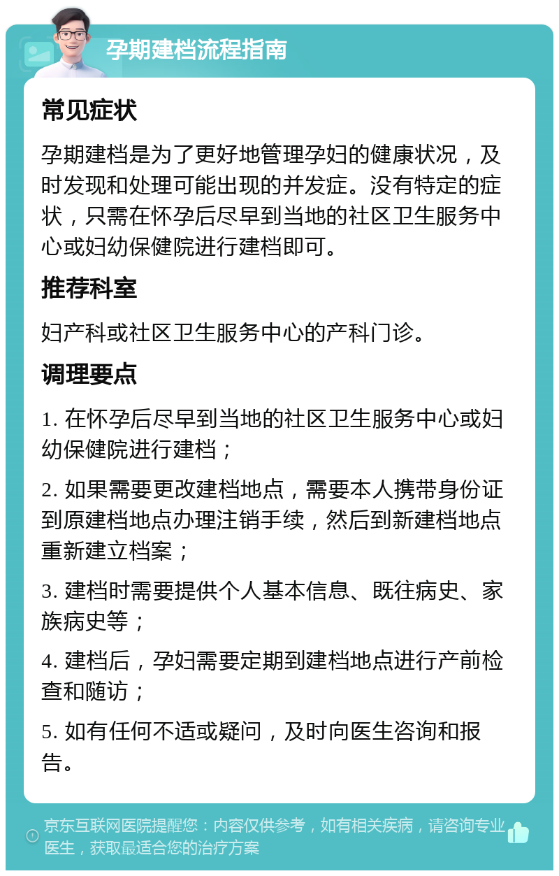 孕期建档流程指南 常见症状 孕期建档是为了更好地管理孕妇的健康状况，及时发现和处理可能出现的并发症。没有特定的症状，只需在怀孕后尽早到当地的社区卫生服务中心或妇幼保健院进行建档即可。 推荐科室 妇产科或社区卫生服务中心的产科门诊。 调理要点 1. 在怀孕后尽早到当地的社区卫生服务中心或妇幼保健院进行建档； 2. 如果需要更改建档地点，需要本人携带身份证到原建档地点办理注销手续，然后到新建档地点重新建立档案； 3. 建档时需要提供个人基本信息、既往病史、家族病史等； 4. 建档后，孕妇需要定期到建档地点进行产前检查和随访； 5. 如有任何不适或疑问，及时向医生咨询和报告。