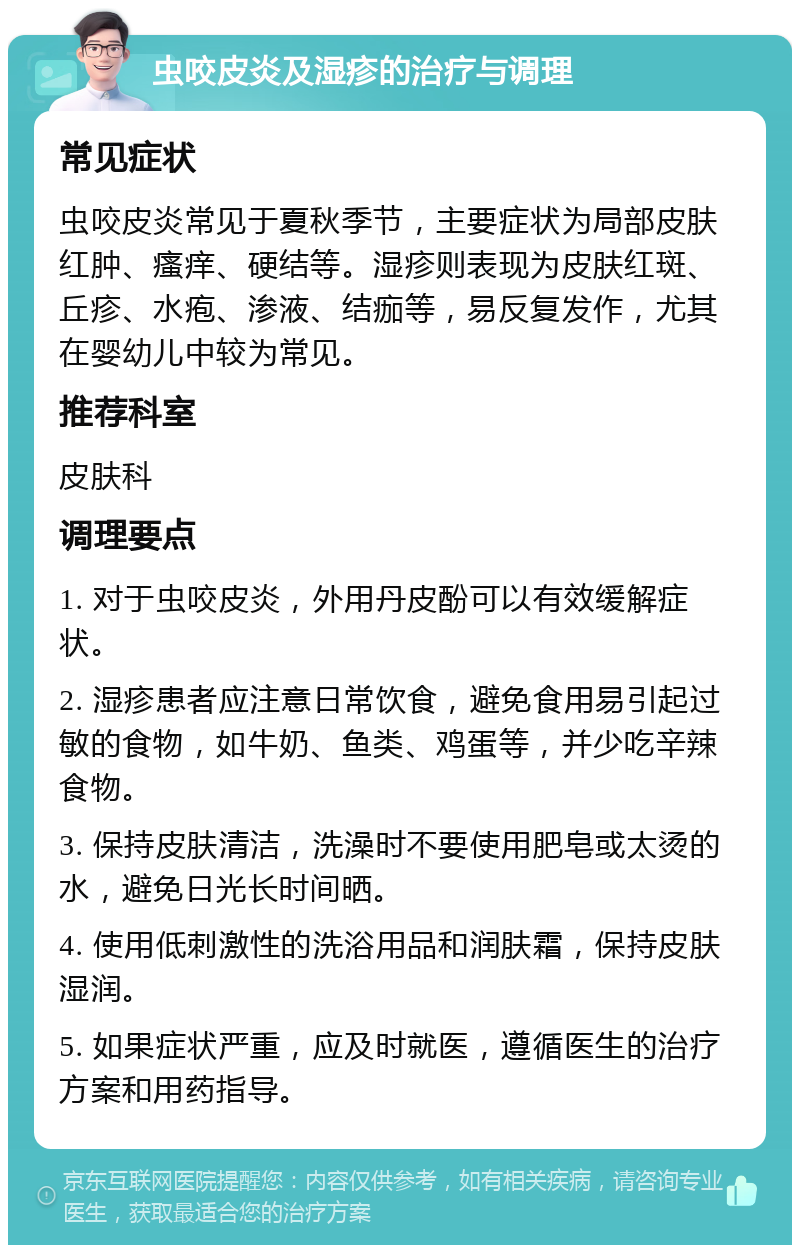 虫咬皮炎及湿疹的治疗与调理 常见症状 虫咬皮炎常见于夏秋季节，主要症状为局部皮肤红肿、瘙痒、硬结等。湿疹则表现为皮肤红斑、丘疹、水疱、渗液、结痂等，易反复发作，尤其在婴幼儿中较为常见。 推荐科室 皮肤科 调理要点 1. 对于虫咬皮炎，外用丹皮酚可以有效缓解症状。 2. 湿疹患者应注意日常饮食，避免食用易引起过敏的食物，如牛奶、鱼类、鸡蛋等，并少吃辛辣食物。 3. 保持皮肤清洁，洗澡时不要使用肥皂或太烫的水，避免日光长时间晒。 4. 使用低刺激性的洗浴用品和润肤霜，保持皮肤湿润。 5. 如果症状严重，应及时就医，遵循医生的治疗方案和用药指导。