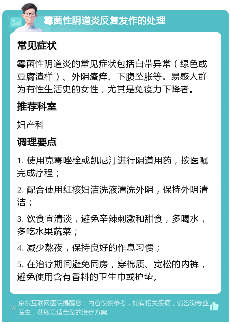 霉菌性阴道炎反复发作的处理 常见症状 霉菌性阴道炎的常见症状包括白带异常（绿色或豆腐渣样）、外阴瘙痒、下腹坠胀等。易感人群为有性生活史的女性，尤其是免疫力下降者。 推荐科室 妇产科 调理要点 1. 使用克霉唑栓或凯尼汀进行阴道用药，按医嘱完成疗程； 2. 配合使用红核妇洁洗液清洗外阴，保持外阴清洁； 3. 饮食宜清淡，避免辛辣刺激和甜食，多喝水，多吃水果蔬菜； 4. 减少熬夜，保持良好的作息习惯； 5. 在治疗期间避免同房，穿棉质、宽松的内裤，避免使用含有香料的卫生巾或护垫。