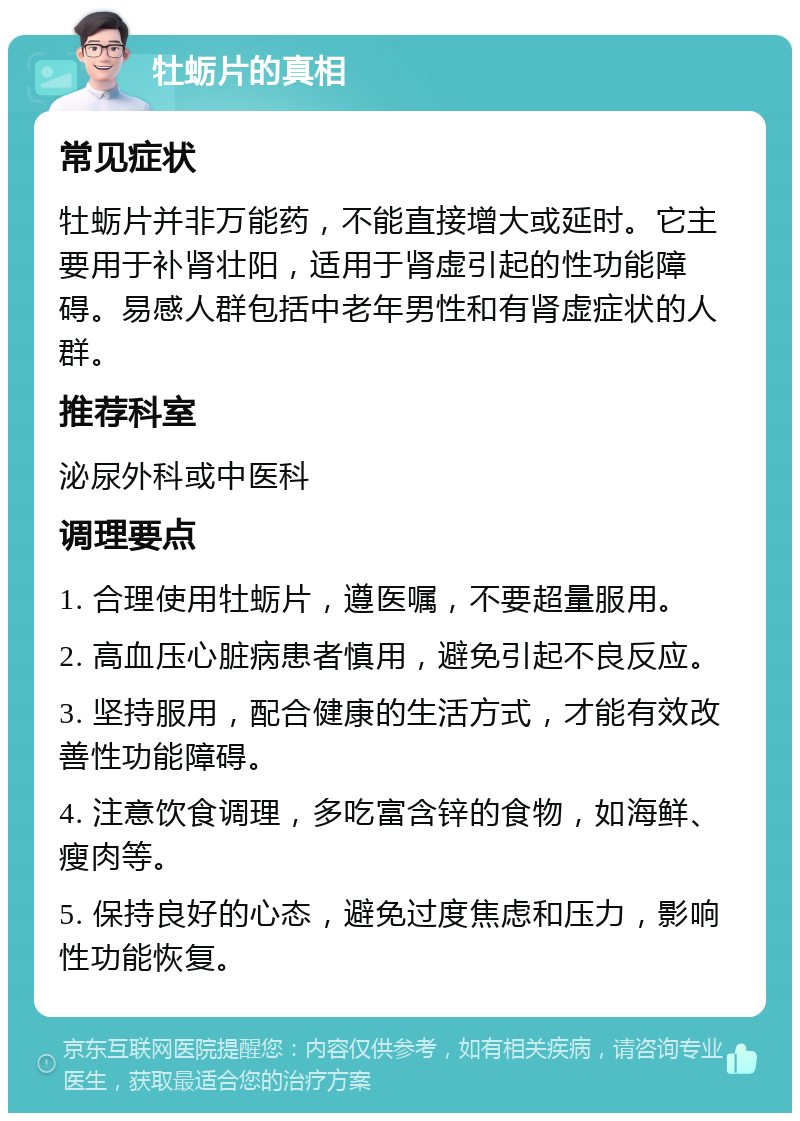 牡蛎片的真相 常见症状 牡蛎片并非万能药，不能直接增大或延时。它主要用于补肾壮阳，适用于肾虚引起的性功能障碍。易感人群包括中老年男性和有肾虚症状的人群。 推荐科室 泌尿外科或中医科 调理要点 1. 合理使用牡蛎片，遵医嘱，不要超量服用。 2. 高血压心脏病患者慎用，避免引起不良反应。 3. 坚持服用，配合健康的生活方式，才能有效改善性功能障碍。 4. 注意饮食调理，多吃富含锌的食物，如海鲜、瘦肉等。 5. 保持良好的心态，避免过度焦虑和压力，影响性功能恢复。