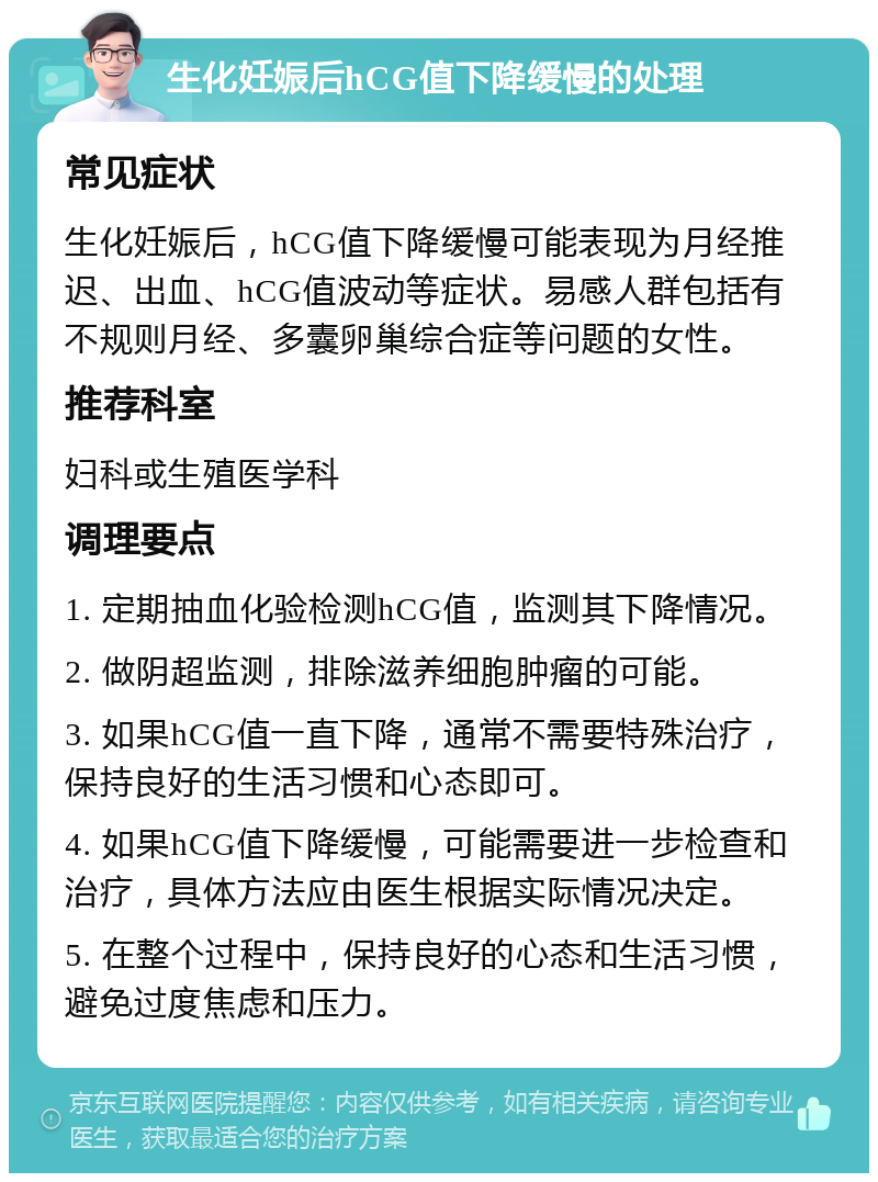 生化妊娠后hCG值下降缓慢的处理 常见症状 生化妊娠后，hCG值下降缓慢可能表现为月经推迟、出血、hCG值波动等症状。易感人群包括有不规则月经、多囊卵巢综合症等问题的女性。 推荐科室 妇科或生殖医学科 调理要点 1. 定期抽血化验检测hCG值，监测其下降情况。 2. 做阴超监测，排除滋养细胞肿瘤的可能。 3. 如果hCG值一直下降，通常不需要特殊治疗，保持良好的生活习惯和心态即可。 4. 如果hCG值下降缓慢，可能需要进一步检查和治疗，具体方法应由医生根据实际情况决定。 5. 在整个过程中，保持良好的心态和生活习惯，避免过度焦虑和压力。