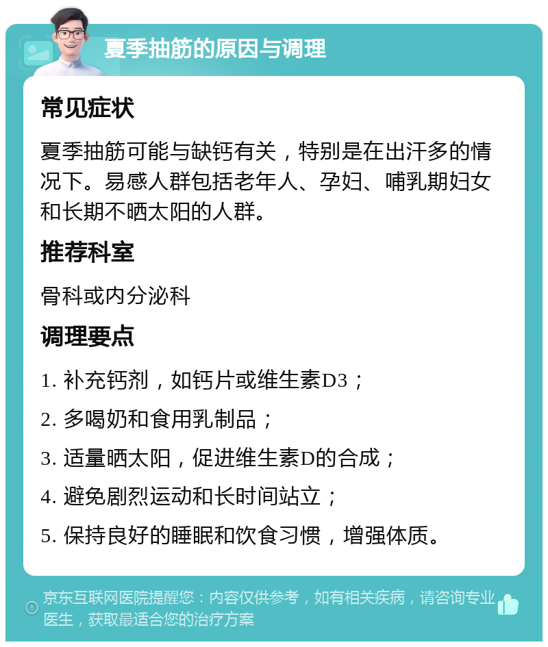 夏季抽筋的原因与调理 常见症状 夏季抽筋可能与缺钙有关，特别是在出汗多的情况下。易感人群包括老年人、孕妇、哺乳期妇女和长期不晒太阳的人群。 推荐科室 骨科或内分泌科 调理要点 1. 补充钙剂，如钙片或维生素D3； 2. 多喝奶和食用乳制品； 3. 适量晒太阳，促进维生素D的合成； 4. 避免剧烈运动和长时间站立； 5. 保持良好的睡眠和饮食习惯，增强体质。