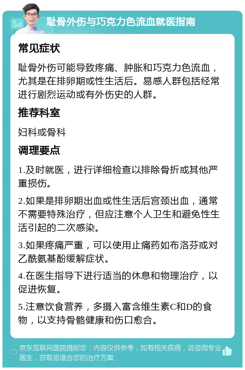 耻骨外伤与巧克力色流血就医指南 常见症状 耻骨外伤可能导致疼痛、肿胀和巧克力色流血，尤其是在排卵期或性生活后。易感人群包括经常进行剧烈运动或有外伤史的人群。 推荐科室 妇科或骨科 调理要点 1.及时就医，进行详细检查以排除骨折或其他严重损伤。 2.如果是排卵期出血或性生活后宫颈出血，通常不需要特殊治疗，但应注意个人卫生和避免性生活引起的二次感染。 3.如果疼痛严重，可以使用止痛药如布洛芬或对乙酰氨基酚缓解症状。 4.在医生指导下进行适当的休息和物理治疗，以促进恢复。 5.注意饮食营养，多摄入富含维生素C和D的食物，以支持骨骼健康和伤口愈合。