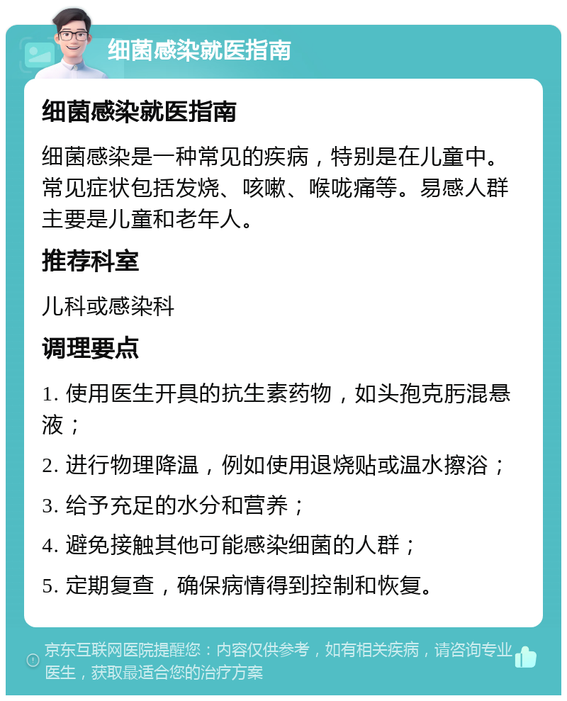 细菌感染就医指南 细菌感染就医指南 细菌感染是一种常见的疾病，特别是在儿童中。常见症状包括发烧、咳嗽、喉咙痛等。易感人群主要是儿童和老年人。 推荐科室 儿科或感染科 调理要点 1. 使用医生开具的抗生素药物，如头孢克肟混悬液； 2. 进行物理降温，例如使用退烧贴或温水擦浴； 3. 给予充足的水分和营养； 4. 避免接触其他可能感染细菌的人群； 5. 定期复查，确保病情得到控制和恢复。