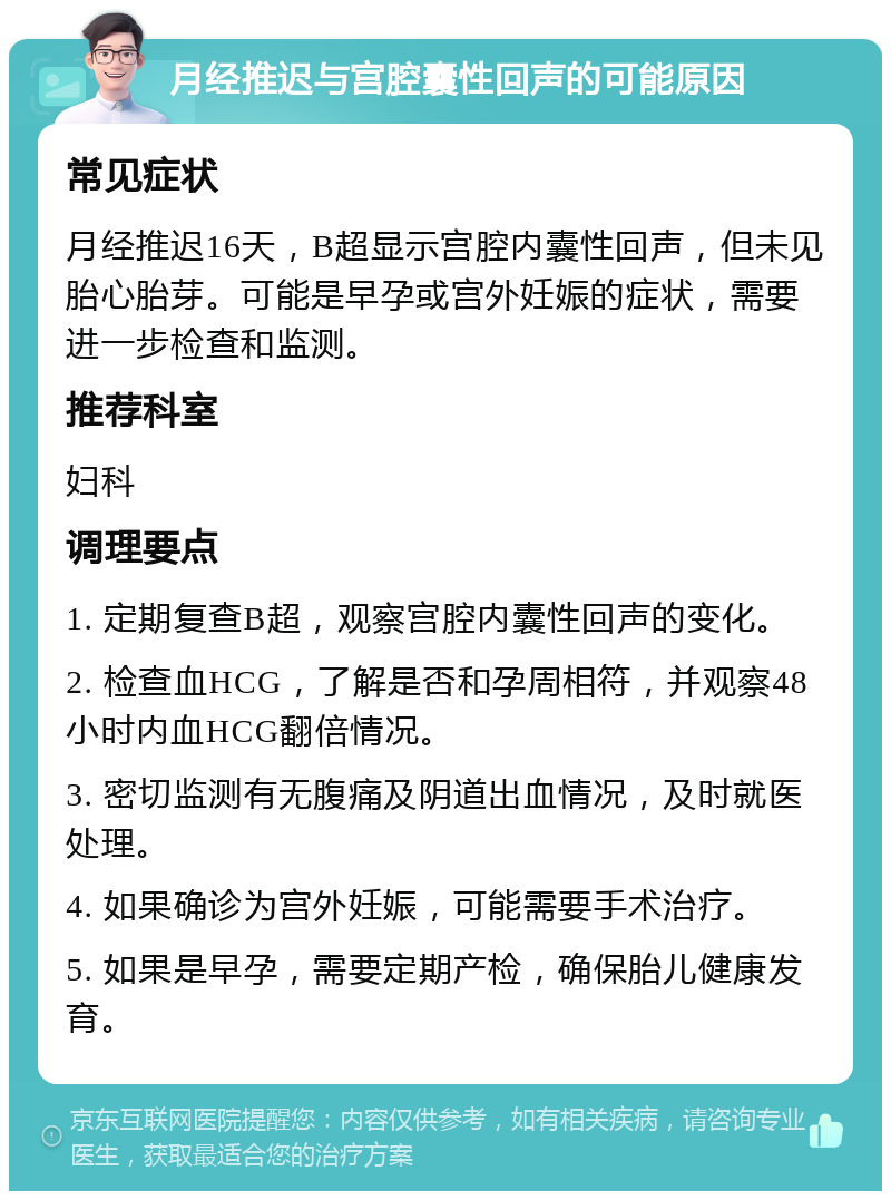 月经推迟与宫腔囊性回声的可能原因 常见症状 月经推迟16天，B超显示宫腔内囊性回声，但未见胎心胎芽。可能是早孕或宫外妊娠的症状，需要进一步检查和监测。 推荐科室 妇科 调理要点 1. 定期复查B超，观察宫腔内囊性回声的变化。 2. 检查血HCG，了解是否和孕周相符，并观察48小时内血HCG翻倍情况。 3. 密切监测有无腹痛及阴道出血情况，及时就医处理。 4. 如果确诊为宫外妊娠，可能需要手术治疗。 5. 如果是早孕，需要定期产检，确保胎儿健康发育。