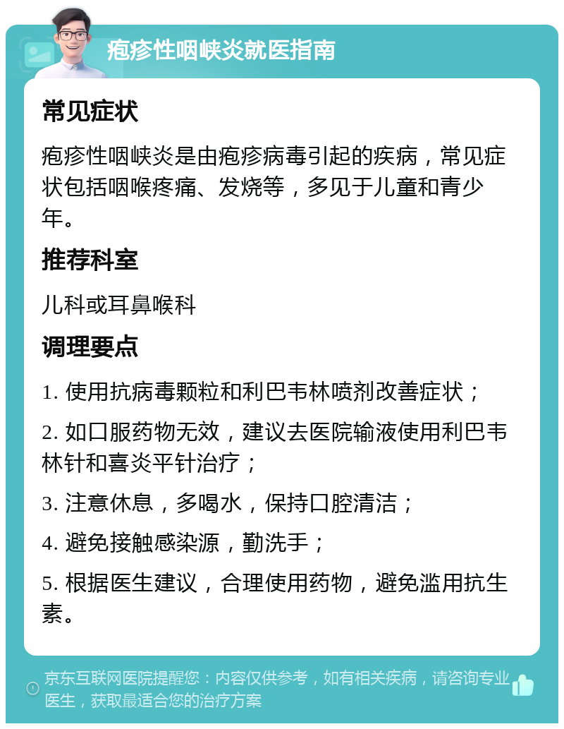 疱疹性咽峡炎就医指南 常见症状 疱疹性咽峡炎是由疱疹病毒引起的疾病，常见症状包括咽喉疼痛、发烧等，多见于儿童和青少年。 推荐科室 儿科或耳鼻喉科 调理要点 1. 使用抗病毒颗粒和利巴韦林喷剂改善症状； 2. 如口服药物无效，建议去医院输液使用利巴韦林针和喜炎平针治疗； 3. 注意休息，多喝水，保持口腔清洁； 4. 避免接触感染源，勤洗手； 5. 根据医生建议，合理使用药物，避免滥用抗生素。