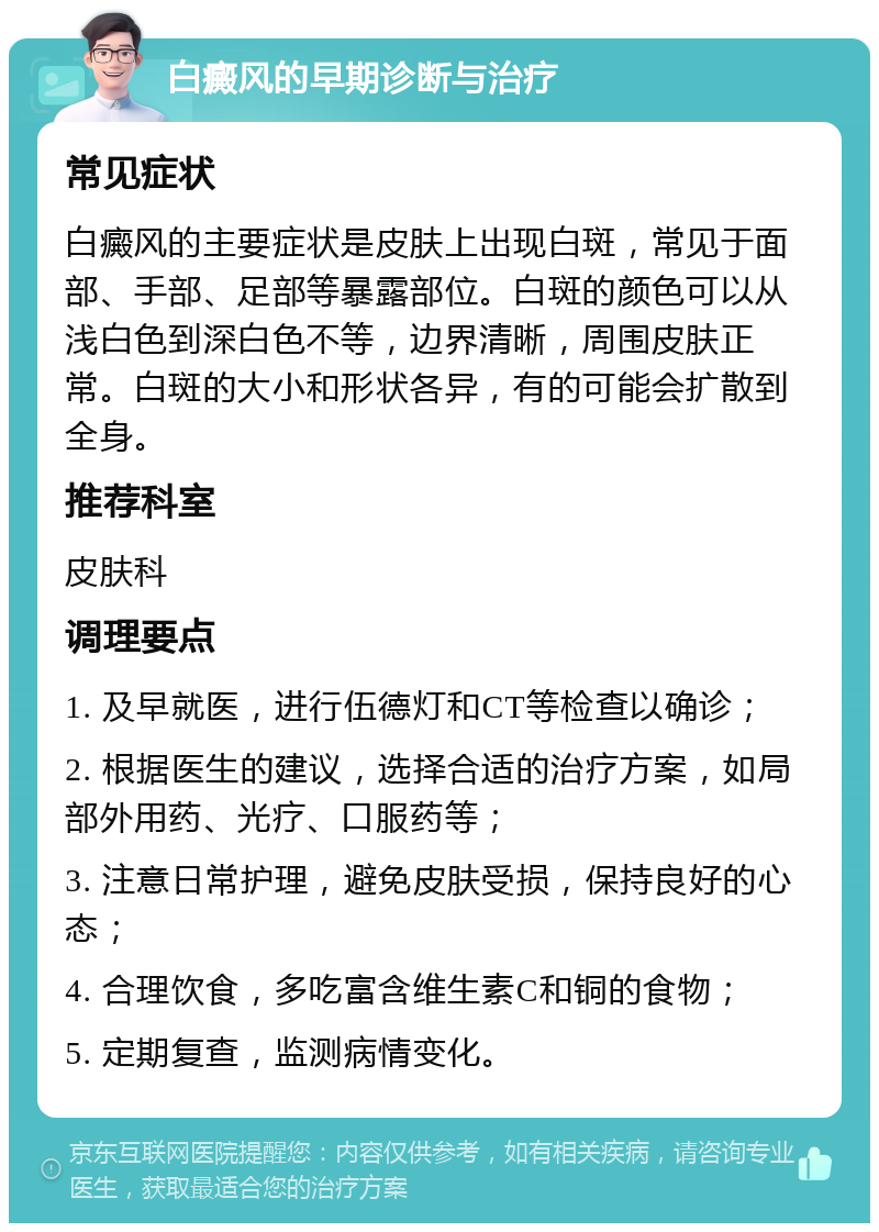 白癜风的早期诊断与治疗 常见症状 白癜风的主要症状是皮肤上出现白斑，常见于面部、手部、足部等暴露部位。白斑的颜色可以从浅白色到深白色不等，边界清晰，周围皮肤正常。白斑的大小和形状各异，有的可能会扩散到全身。 推荐科室 皮肤科 调理要点 1. 及早就医，进行伍德灯和CT等检查以确诊； 2. 根据医生的建议，选择合适的治疗方案，如局部外用药、光疗、口服药等； 3. 注意日常护理，避免皮肤受损，保持良好的心态； 4. 合理饮食，多吃富含维生素C和铜的食物； 5. 定期复查，监测病情变化。