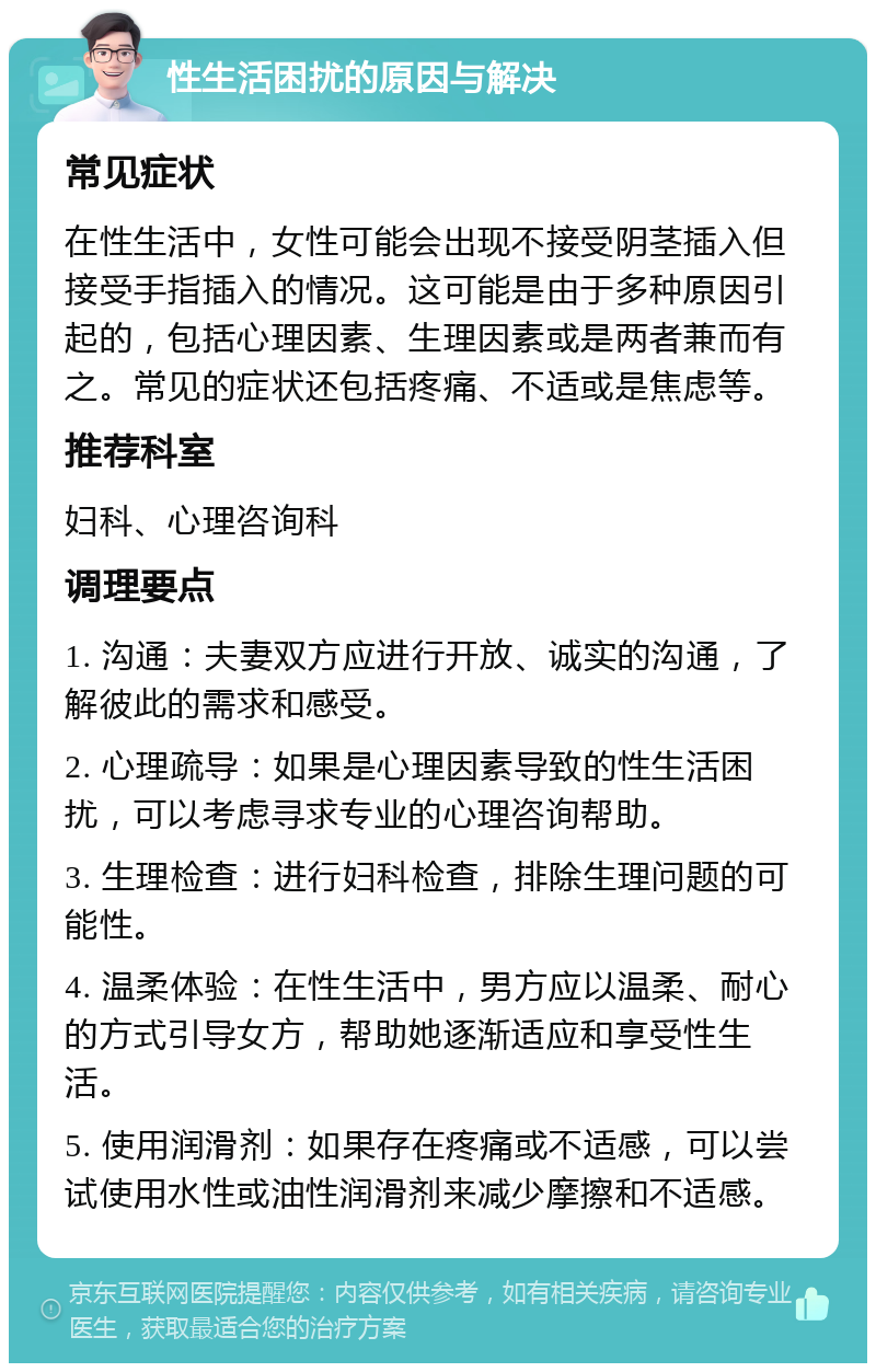 性生活困扰的原因与解决 常见症状 在性生活中，女性可能会出现不接受阴茎插入但接受手指插入的情况。这可能是由于多种原因引起的，包括心理因素、生理因素或是两者兼而有之。常见的症状还包括疼痛、不适或是焦虑等。 推荐科室 妇科、心理咨询科 调理要点 1. 沟通：夫妻双方应进行开放、诚实的沟通，了解彼此的需求和感受。 2. 心理疏导：如果是心理因素导致的性生活困扰，可以考虑寻求专业的心理咨询帮助。 3. 生理检查：进行妇科检查，排除生理问题的可能性。 4. 温柔体验：在性生活中，男方应以温柔、耐心的方式引导女方，帮助她逐渐适应和享受性生活。 5. 使用润滑剂：如果存在疼痛或不适感，可以尝试使用水性或油性润滑剂来减少摩擦和不适感。