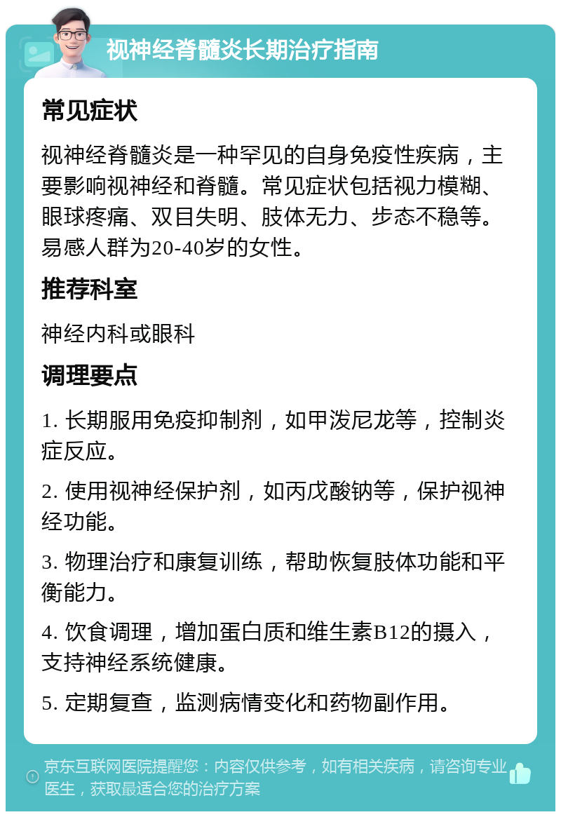 视神经脊髓炎长期治疗指南 常见症状 视神经脊髓炎是一种罕见的自身免疫性疾病，主要影响视神经和脊髓。常见症状包括视力模糊、眼球疼痛、双目失明、肢体无力、步态不稳等。易感人群为20-40岁的女性。 推荐科室 神经内科或眼科 调理要点 1. 长期服用免疫抑制剂，如甲泼尼龙等，控制炎症反应。 2. 使用视神经保护剂，如丙戊酸钠等，保护视神经功能。 3. 物理治疗和康复训练，帮助恢复肢体功能和平衡能力。 4. 饮食调理，增加蛋白质和维生素B12的摄入，支持神经系统健康。 5. 定期复查，监测病情变化和药物副作用。