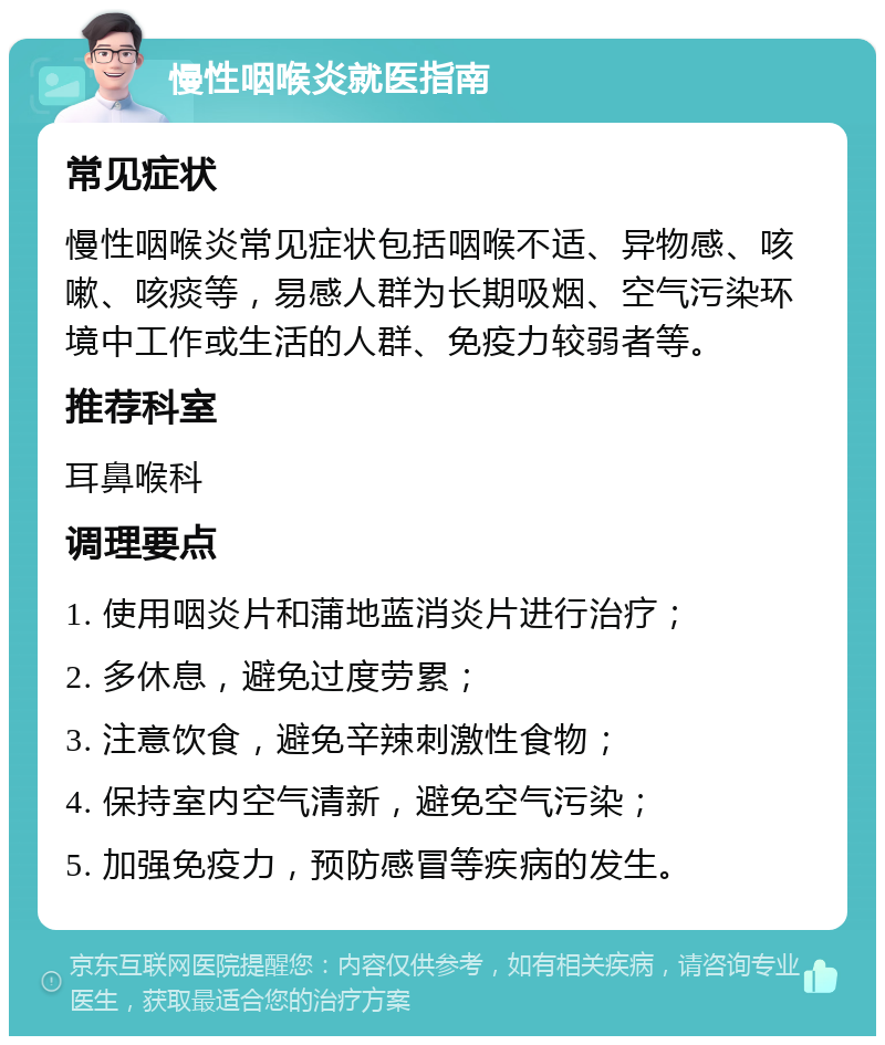 慢性咽喉炎就医指南 常见症状 慢性咽喉炎常见症状包括咽喉不适、异物感、咳嗽、咳痰等，易感人群为长期吸烟、空气污染环境中工作或生活的人群、免疫力较弱者等。 推荐科室 耳鼻喉科 调理要点 1. 使用咽炎片和蒲地蓝消炎片进行治疗； 2. 多休息，避免过度劳累； 3. 注意饮食，避免辛辣刺激性食物； 4. 保持室内空气清新，避免空气污染； 5. 加强免疫力，预防感冒等疾病的发生。