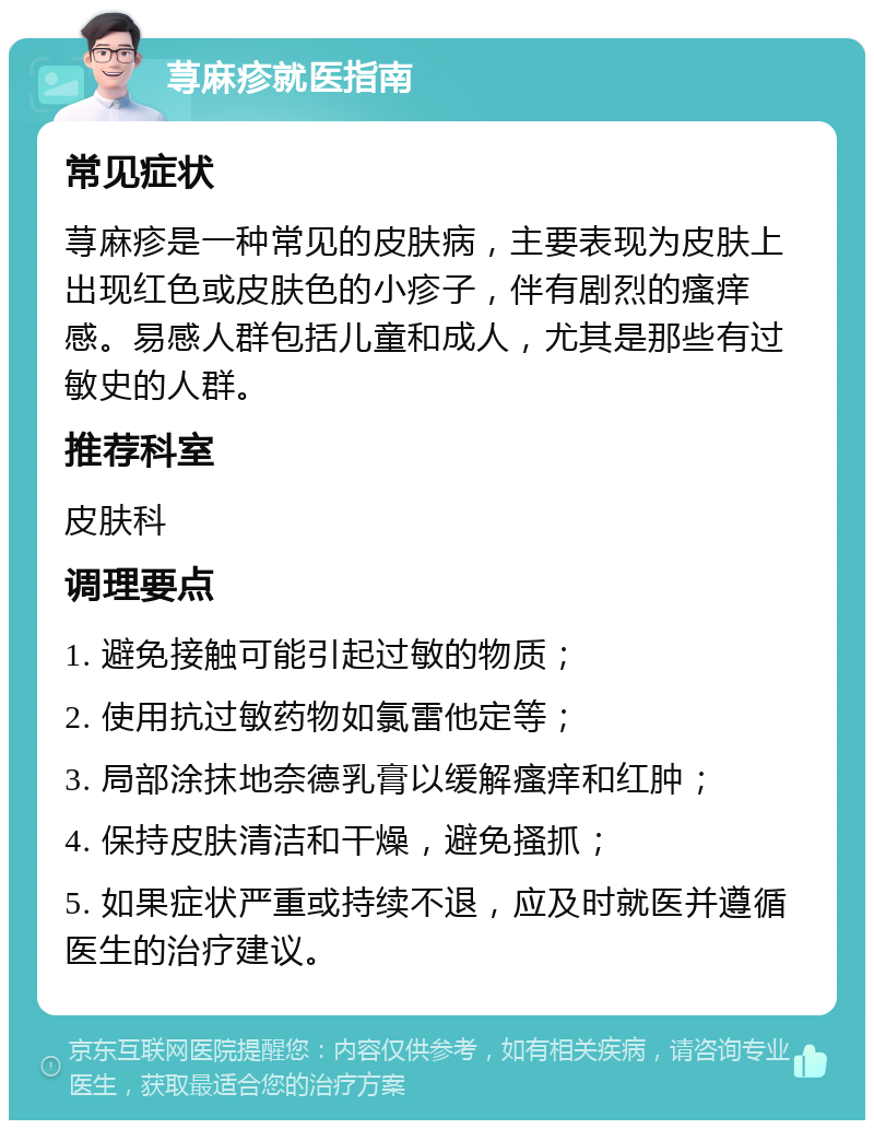 荨麻疹就医指南 常见症状 荨麻疹是一种常见的皮肤病，主要表现为皮肤上出现红色或皮肤色的小疹子，伴有剧烈的瘙痒感。易感人群包括儿童和成人，尤其是那些有过敏史的人群。 推荐科室 皮肤科 调理要点 1. 避免接触可能引起过敏的物质； 2. 使用抗过敏药物如氯雷他定等； 3. 局部涂抹地奈德乳膏以缓解瘙痒和红肿； 4. 保持皮肤清洁和干燥，避免搔抓； 5. 如果症状严重或持续不退，应及时就医并遵循医生的治疗建议。