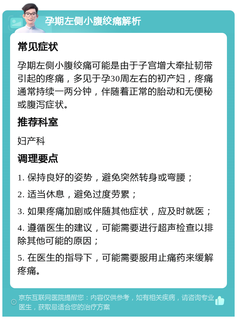 孕期左侧小腹绞痛解析 常见症状 孕期左侧小腹绞痛可能是由于子宫增大牵扯韧带引起的疼痛，多见于孕30周左右的初产妇，疼痛通常持续一两分钟，伴随着正常的胎动和无便秘或腹泻症状。 推荐科室 妇产科 调理要点 1. 保持良好的姿势，避免突然转身或弯腰； 2. 适当休息，避免过度劳累； 3. 如果疼痛加剧或伴随其他症状，应及时就医； 4. 遵循医生的建议，可能需要进行超声检查以排除其他可能的原因； 5. 在医生的指导下，可能需要服用止痛药来缓解疼痛。