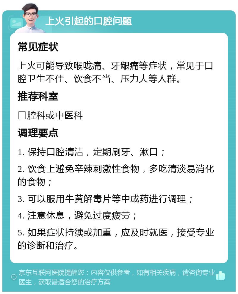 上火引起的口腔问题 常见症状 上火可能导致喉咙痛、牙龈痛等症状，常见于口腔卫生不佳、饮食不当、压力大等人群。 推荐科室 口腔科或中医科 调理要点 1. 保持口腔清洁，定期刷牙、漱口； 2. 饮食上避免辛辣刺激性食物，多吃清淡易消化的食物； 3. 可以服用牛黄解毒片等中成药进行调理； 4. 注意休息，避免过度疲劳； 5. 如果症状持续或加重，应及时就医，接受专业的诊断和治疗。