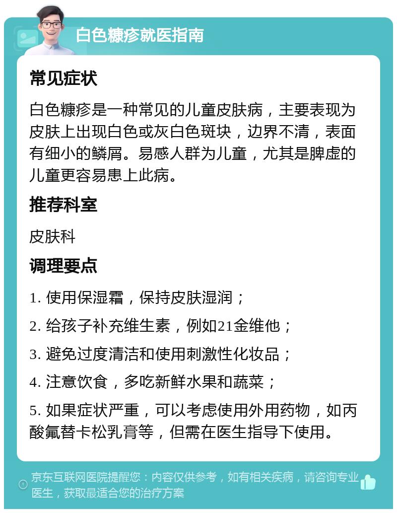 白色糠疹就医指南 常见症状 白色糠疹是一种常见的儿童皮肤病，主要表现为皮肤上出现白色或灰白色斑块，边界不清，表面有细小的鳞屑。易感人群为儿童，尤其是脾虚的儿童更容易患上此病。 推荐科室 皮肤科 调理要点 1. 使用保湿霜，保持皮肤湿润； 2. 给孩子补充维生素，例如21金维他； 3. 避免过度清洁和使用刺激性化妆品； 4. 注意饮食，多吃新鲜水果和蔬菜； 5. 如果症状严重，可以考虑使用外用药物，如丙酸氟替卡松乳膏等，但需在医生指导下使用。