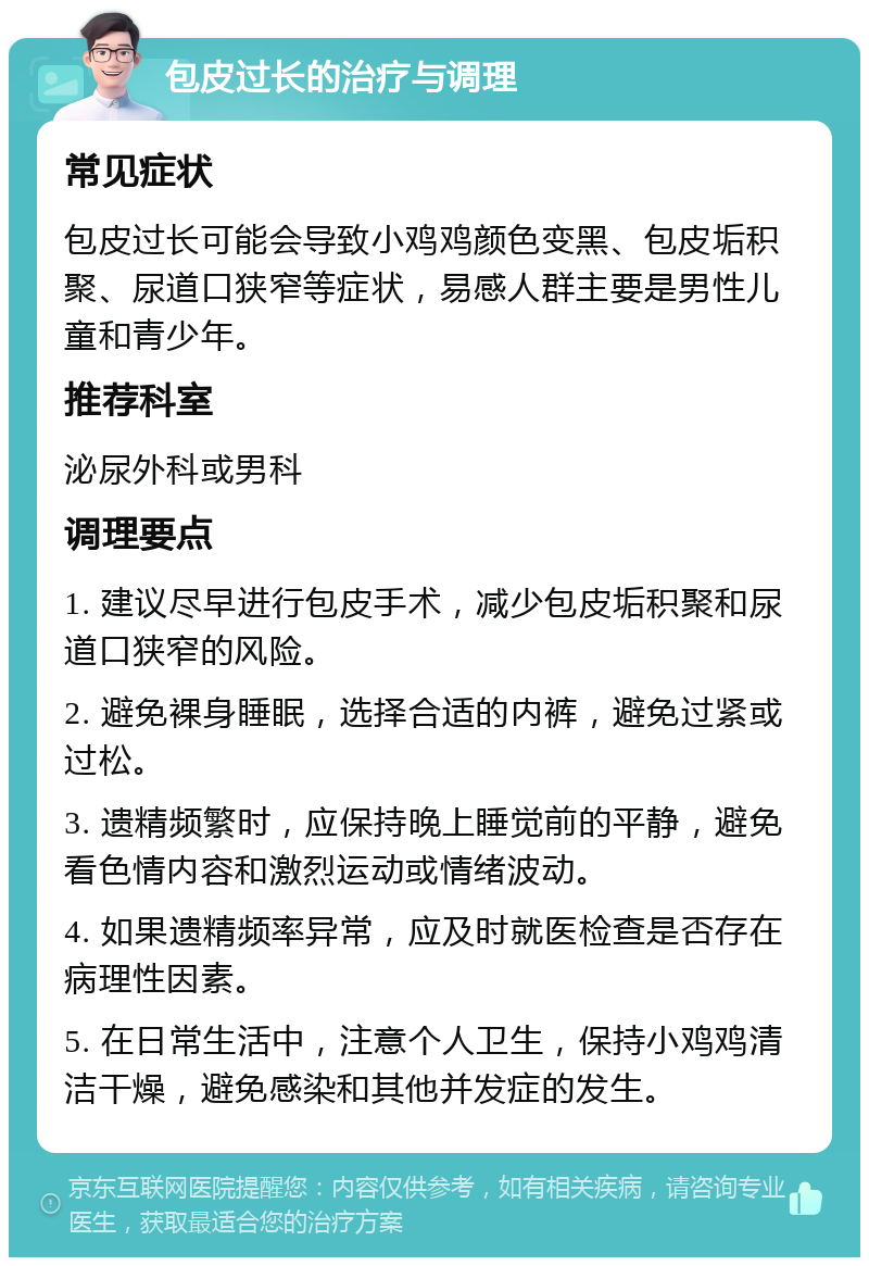 包皮过长的治疗与调理 常见症状 包皮过长可能会导致小鸡鸡颜色变黑、包皮垢积聚、尿道口狭窄等症状，易感人群主要是男性儿童和青少年。 推荐科室 泌尿外科或男科 调理要点 1. 建议尽早进行包皮手术，减少包皮垢积聚和尿道口狭窄的风险。 2. 避免裸身睡眠，选择合适的内裤，避免过紧或过松。 3. 遗精频繁时，应保持晚上睡觉前的平静，避免看色情内容和激烈运动或情绪波动。 4. 如果遗精频率异常，应及时就医检查是否存在病理性因素。 5. 在日常生活中，注意个人卫生，保持小鸡鸡清洁干燥，避免感染和其他并发症的发生。