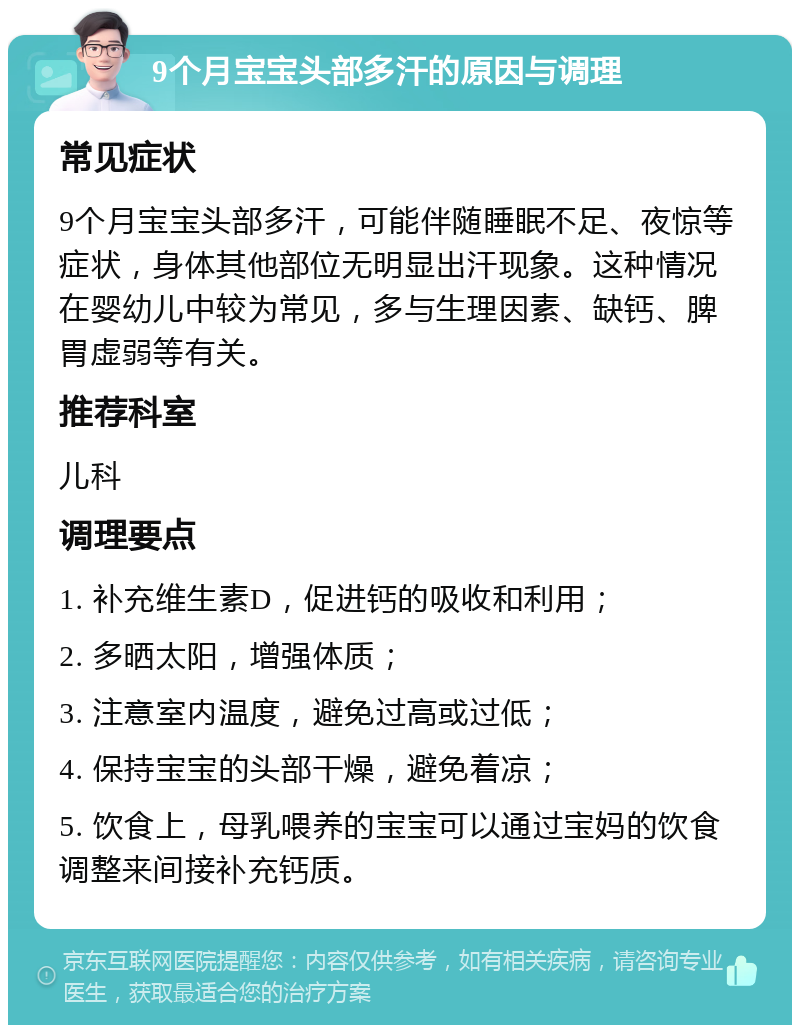 9个月宝宝头部多汗的原因与调理 常见症状 9个月宝宝头部多汗，可能伴随睡眠不足、夜惊等症状，身体其他部位无明显出汗现象。这种情况在婴幼儿中较为常见，多与生理因素、缺钙、脾胃虚弱等有关。 推荐科室 儿科 调理要点 1. 补充维生素D，促进钙的吸收和利用； 2. 多晒太阳，增强体质； 3. 注意室内温度，避免过高或过低； 4. 保持宝宝的头部干燥，避免着凉； 5. 饮食上，母乳喂养的宝宝可以通过宝妈的饮食调整来间接补充钙质。