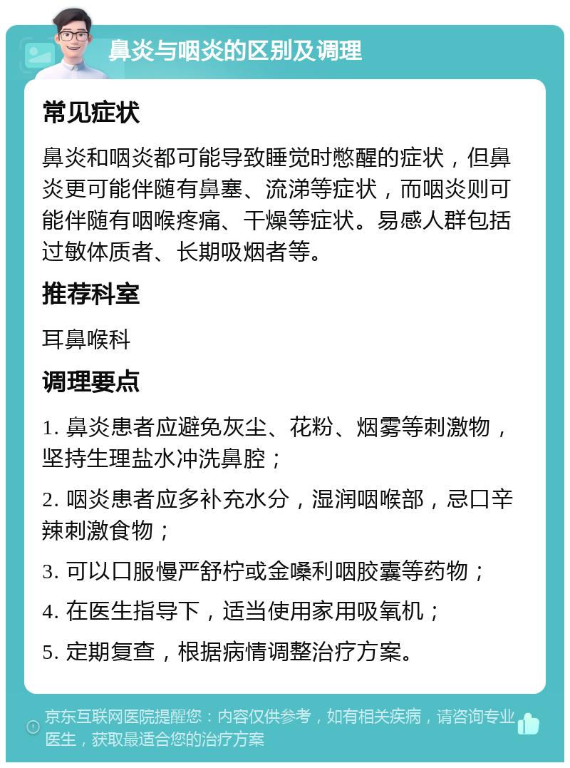 鼻炎与咽炎的区别及调理 常见症状 鼻炎和咽炎都可能导致睡觉时憋醒的症状，但鼻炎更可能伴随有鼻塞、流涕等症状，而咽炎则可能伴随有咽喉疼痛、干燥等症状。易感人群包括过敏体质者、长期吸烟者等。 推荐科室 耳鼻喉科 调理要点 1. 鼻炎患者应避免灰尘、花粉、烟雾等刺激物，坚持生理盐水冲洗鼻腔； 2. 咽炎患者应多补充水分，湿润咽喉部，忌口辛辣刺激食物； 3. 可以口服慢严舒柠或金嗓利咽胶囊等药物； 4. 在医生指导下，适当使用家用吸氧机； 5. 定期复查，根据病情调整治疗方案。