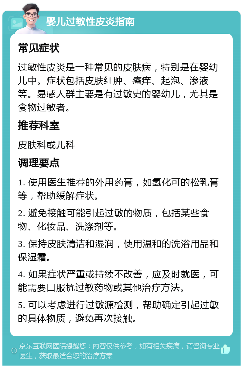 婴儿过敏性皮炎指南 常见症状 过敏性皮炎是一种常见的皮肤病，特别是在婴幼儿中。症状包括皮肤红肿、瘙痒、起泡、渗液等。易感人群主要是有过敏史的婴幼儿，尤其是食物过敏者。 推荐科室 皮肤科或儿科 调理要点 1. 使用医生推荐的外用药膏，如氢化可的松乳膏等，帮助缓解症状。 2. 避免接触可能引起过敏的物质，包括某些食物、化妆品、洗涤剂等。 3. 保持皮肤清洁和湿润，使用温和的洗浴用品和保湿霜。 4. 如果症状严重或持续不改善，应及时就医，可能需要口服抗过敏药物或其他治疗方法。 5. 可以考虑进行过敏源检测，帮助确定引起过敏的具体物质，避免再次接触。