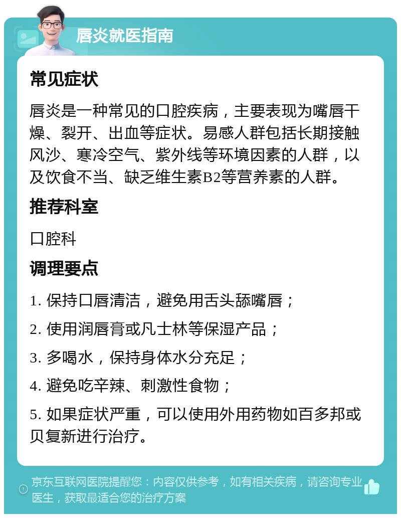 唇炎就医指南 常见症状 唇炎是一种常见的口腔疾病，主要表现为嘴唇干燥、裂开、出血等症状。易感人群包括长期接触风沙、寒冷空气、紫外线等环境因素的人群，以及饮食不当、缺乏维生素B2等营养素的人群。 推荐科室 口腔科 调理要点 1. 保持口唇清洁，避免用舌头舔嘴唇； 2. 使用润唇膏或凡士林等保湿产品； 3. 多喝水，保持身体水分充足； 4. 避免吃辛辣、刺激性食物； 5. 如果症状严重，可以使用外用药物如百多邦或贝复新进行治疗。