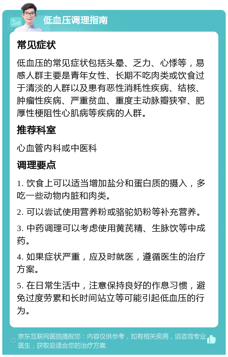 低血压调理指南 常见症状 低血压的常见症状包括头晕、乏力、心悸等，易感人群主要是青年女性、长期不吃肉类或饮食过于清淡的人群以及患有恶性消耗性疾病、结核、肿瘤性疾病、严重贫血、重度主动脉瓣狭窄、肥厚性梗阻性心肌病等疾病的人群。 推荐科室 心血管内科或中医科 调理要点 1. 饮食上可以适当增加盐分和蛋白质的摄入，多吃一些动物内脏和肉类。 2. 可以尝试使用营养粉或骆驼奶粉等补充营养。 3. 中药调理可以考虑使用黄芪精、生脉饮等中成药。 4. 如果症状严重，应及时就医，遵循医生的治疗方案。 5. 在日常生活中，注意保持良好的作息习惯，避免过度劳累和长时间站立等可能引起低血压的行为。