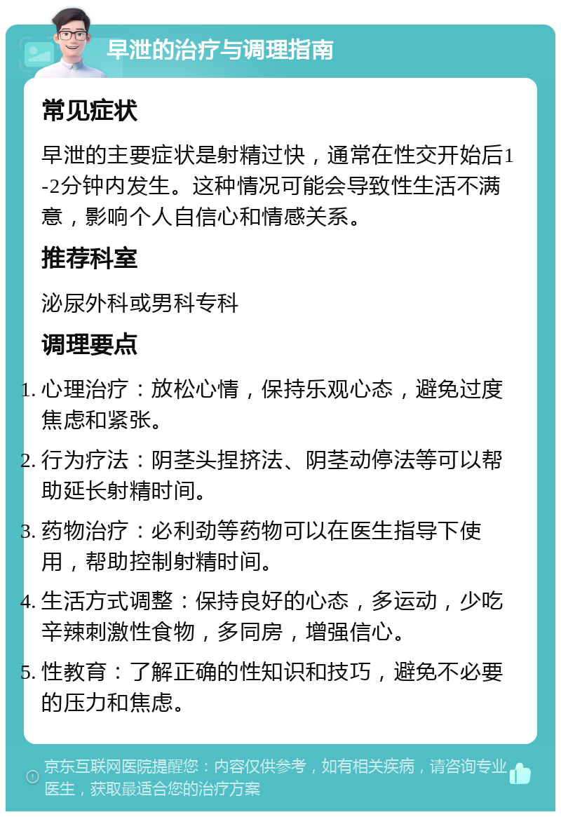 早泄的治疗与调理指南 常见症状 早泄的主要症状是射精过快，通常在性交开始后1-2分钟内发生。这种情况可能会导致性生活不满意，影响个人自信心和情感关系。 推荐科室 泌尿外科或男科专科 调理要点 心理治疗：放松心情，保持乐观心态，避免过度焦虑和紧张。 行为疗法：阴茎头捏挤法、阴茎动停法等可以帮助延长射精时间。 药物治疗：必利劲等药物可以在医生指导下使用，帮助控制射精时间。 生活方式调整：保持良好的心态，多运动，少吃辛辣刺激性食物，多同房，增强信心。 性教育：了解正确的性知识和技巧，避免不必要的压力和焦虑。