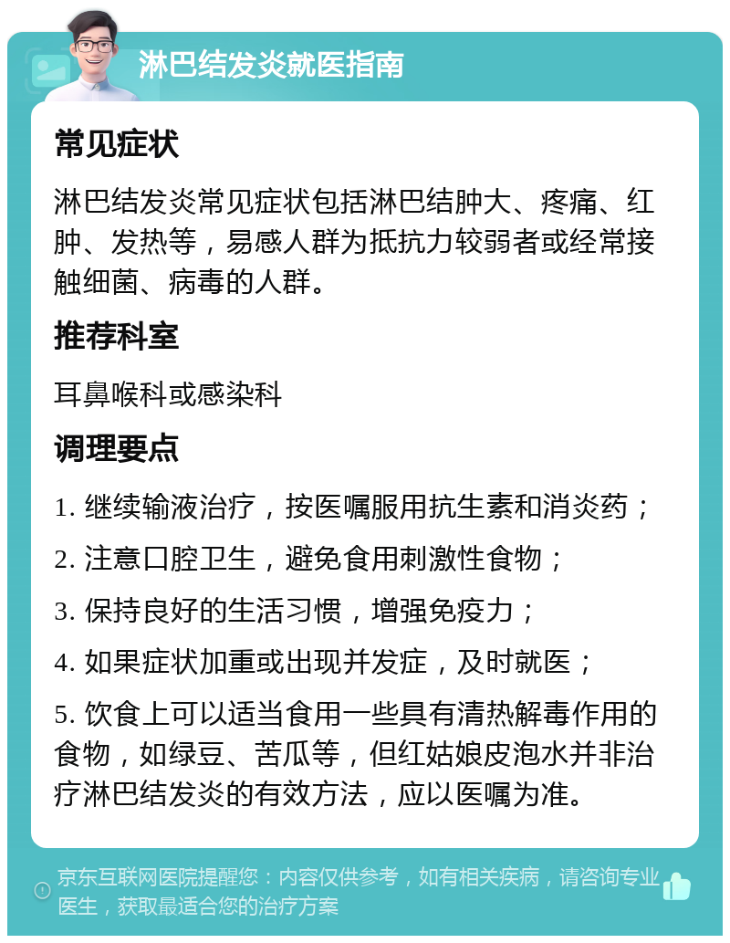 淋巴结发炎就医指南 常见症状 淋巴结发炎常见症状包括淋巴结肿大、疼痛、红肿、发热等，易感人群为抵抗力较弱者或经常接触细菌、病毒的人群。 推荐科室 耳鼻喉科或感染科 调理要点 1. 继续输液治疗，按医嘱服用抗生素和消炎药； 2. 注意口腔卫生，避免食用刺激性食物； 3. 保持良好的生活习惯，增强免疫力； 4. 如果症状加重或出现并发症，及时就医； 5. 饮食上可以适当食用一些具有清热解毒作用的食物，如绿豆、苦瓜等，但红姑娘皮泡水并非治疗淋巴结发炎的有效方法，应以医嘱为准。