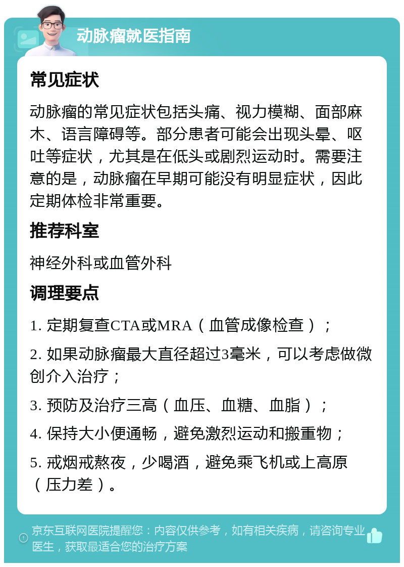 动脉瘤就医指南 常见症状 动脉瘤的常见症状包括头痛、视力模糊、面部麻木、语言障碍等。部分患者可能会出现头晕、呕吐等症状，尤其是在低头或剧烈运动时。需要注意的是，动脉瘤在早期可能没有明显症状，因此定期体检非常重要。 推荐科室 神经外科或血管外科 调理要点 1. 定期复查CTA或MRA（血管成像检查）； 2. 如果动脉瘤最大直径超过3毫米，可以考虑做微创介入治疗； 3. 预防及治疗三高（血压、血糖、血脂）； 4. 保持大小便通畅，避免激烈运动和搬重物； 5. 戒烟戒熬夜，少喝酒，避免乘飞机或上高原（压力差）。