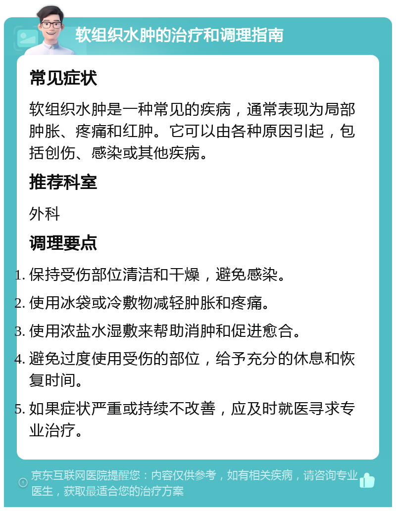 软组织水肿的治疗和调理指南 常见症状 软组织水肿是一种常见的疾病，通常表现为局部肿胀、疼痛和红肿。它可以由各种原因引起，包括创伤、感染或其他疾病。 推荐科室 外科 调理要点 保持受伤部位清洁和干燥，避免感染。 使用冰袋或冷敷物减轻肿胀和疼痛。 使用浓盐水湿敷来帮助消肿和促进愈合。 避免过度使用受伤的部位，给予充分的休息和恢复时间。 如果症状严重或持续不改善，应及时就医寻求专业治疗。