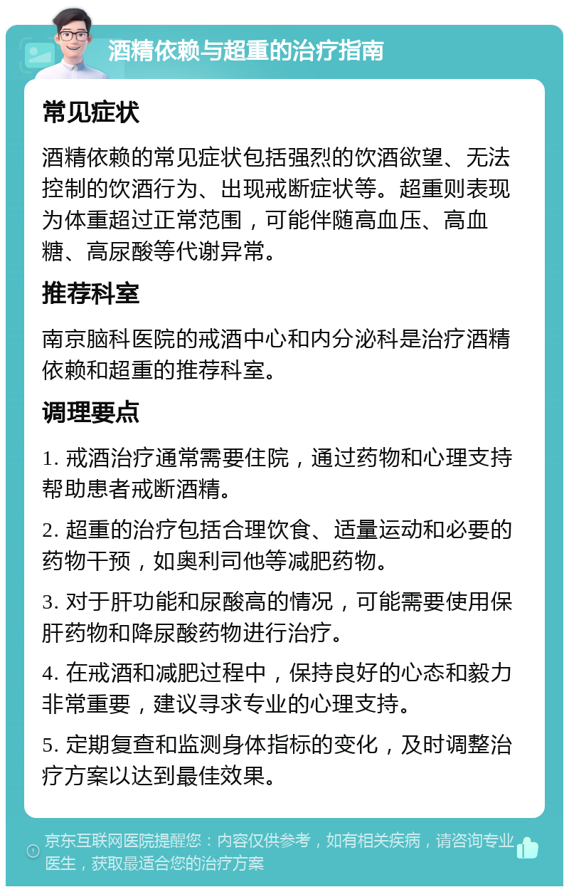 酒精依赖与超重的治疗指南 常见症状 酒精依赖的常见症状包括强烈的饮酒欲望、无法控制的饮酒行为、出现戒断症状等。超重则表现为体重超过正常范围，可能伴随高血压、高血糖、高尿酸等代谢异常。 推荐科室 南京脑科医院的戒酒中心和内分泌科是治疗酒精依赖和超重的推荐科室。 调理要点 1. 戒酒治疗通常需要住院，通过药物和心理支持帮助患者戒断酒精。 2. 超重的治疗包括合理饮食、适量运动和必要的药物干预，如奥利司他等减肥药物。 3. 对于肝功能和尿酸高的情况，可能需要使用保肝药物和降尿酸药物进行治疗。 4. 在戒酒和减肥过程中，保持良好的心态和毅力非常重要，建议寻求专业的心理支持。 5. 定期复查和监测身体指标的变化，及时调整治疗方案以达到最佳效果。