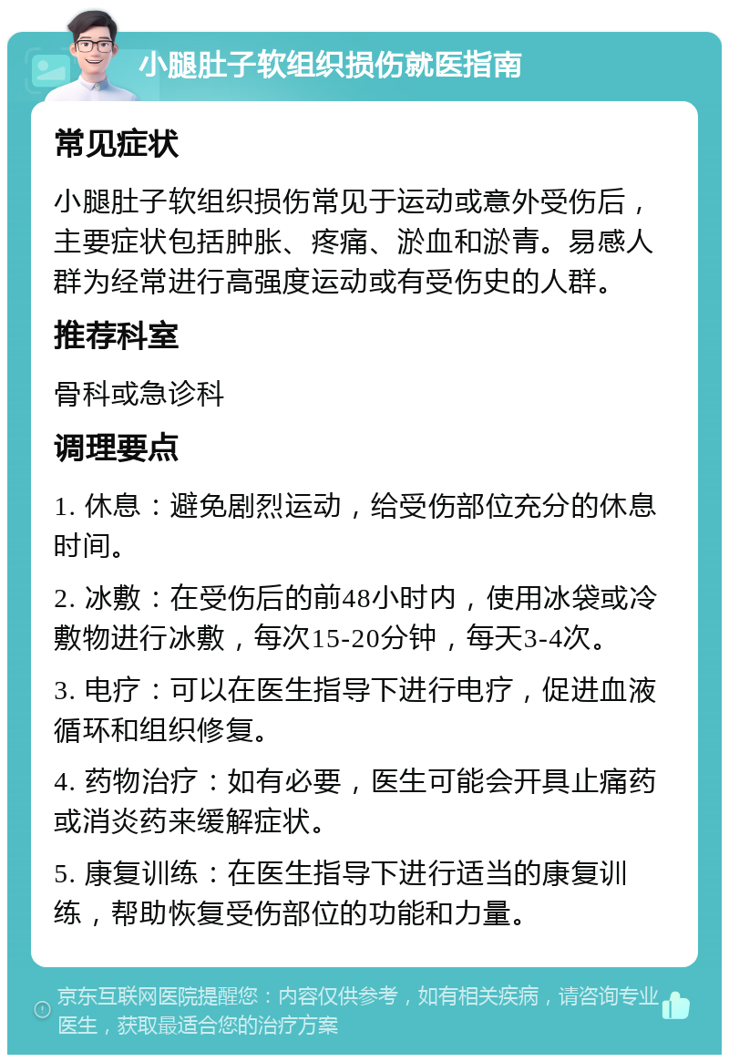 小腿肚子软组织损伤就医指南 常见症状 小腿肚子软组织损伤常见于运动或意外受伤后，主要症状包括肿胀、疼痛、淤血和淤青。易感人群为经常进行高强度运动或有受伤史的人群。 推荐科室 骨科或急诊科 调理要点 1. 休息：避免剧烈运动，给受伤部位充分的休息时间。 2. 冰敷：在受伤后的前48小时内，使用冰袋或冷敷物进行冰敷，每次15-20分钟，每天3-4次。 3. 电疗：可以在医生指导下进行电疗，促进血液循环和组织修复。 4. 药物治疗：如有必要，医生可能会开具止痛药或消炎药来缓解症状。 5. 康复训练：在医生指导下进行适当的康复训练，帮助恢复受伤部位的功能和力量。