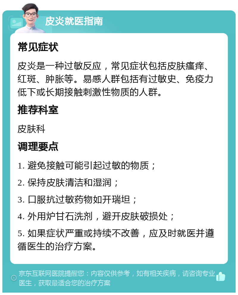 皮炎就医指南 常见症状 皮炎是一种过敏反应，常见症状包括皮肤瘙痒、红斑、肿胀等。易感人群包括有过敏史、免疫力低下或长期接触刺激性物质的人群。 推荐科室 皮肤科 调理要点 1. 避免接触可能引起过敏的物质； 2. 保持皮肤清洁和湿润； 3. 口服抗过敏药物如开瑞坦； 4. 外用炉甘石洗剂，避开皮肤破损处； 5. 如果症状严重或持续不改善，应及时就医并遵循医生的治疗方案。