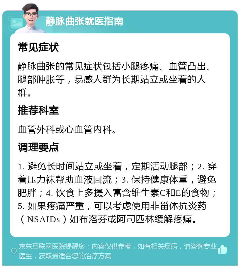 静脉曲张就医指南 常见症状 静脉曲张的常见症状包括小腿疼痛、血管凸出、腿部肿胀等，易感人群为长期站立或坐着的人群。 推荐科室 血管外科或心血管内科。 调理要点 1. 避免长时间站立或坐着，定期活动腿部；2. 穿着压力袜帮助血液回流；3. 保持健康体重，避免肥胖；4. 饮食上多摄入富含维生素C和E的食物；5. 如果疼痛严重，可以考虑使用非甾体抗炎药（NSAIDs）如布洛芬或阿司匹林缓解疼痛。