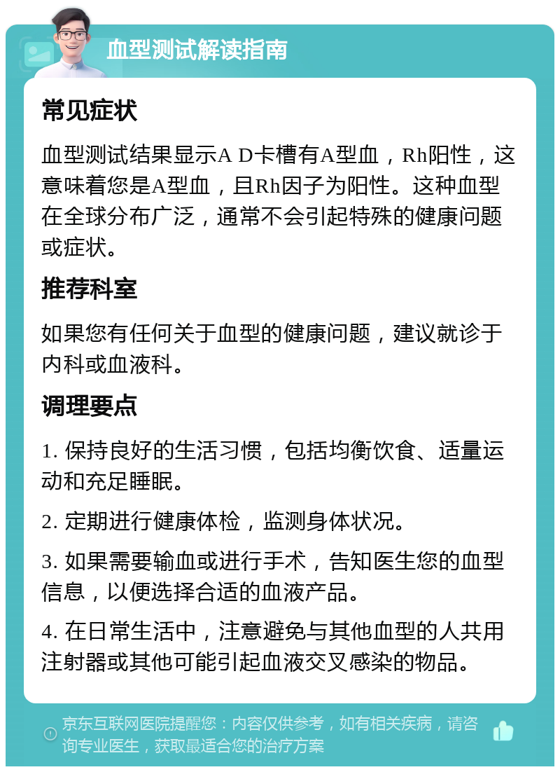 血型测试解读指南 常见症状 血型测试结果显示A D卡槽有A型血，Rh阳性，这意味着您是A型血，且Rh因子为阳性。这种血型在全球分布广泛，通常不会引起特殊的健康问题或症状。 推荐科室 如果您有任何关于血型的健康问题，建议就诊于内科或血液科。 调理要点 1. 保持良好的生活习惯，包括均衡饮食、适量运动和充足睡眠。 2. 定期进行健康体检，监测身体状况。 3. 如果需要输血或进行手术，告知医生您的血型信息，以便选择合适的血液产品。 4. 在日常生活中，注意避免与其他血型的人共用注射器或其他可能引起血液交叉感染的物品。