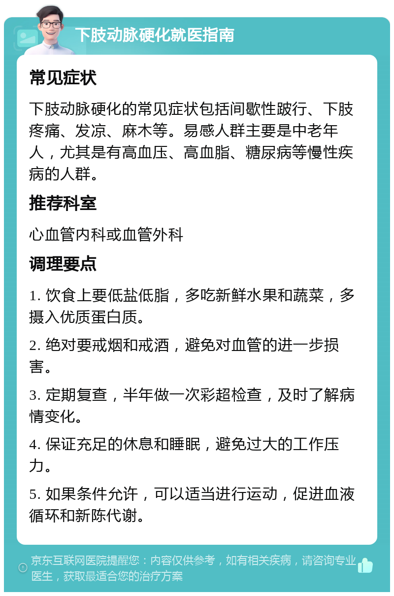 下肢动脉硬化就医指南 常见症状 下肢动脉硬化的常见症状包括间歇性跛行、下肢疼痛、发凉、麻木等。易感人群主要是中老年人，尤其是有高血压、高血脂、糖尿病等慢性疾病的人群。 推荐科室 心血管内科或血管外科 调理要点 1. 饮食上要低盐低脂，多吃新鲜水果和蔬菜，多摄入优质蛋白质。 2. 绝对要戒烟和戒酒，避免对血管的进一步损害。 3. 定期复查，半年做一次彩超检查，及时了解病情变化。 4. 保证充足的休息和睡眠，避免过大的工作压力。 5. 如果条件允许，可以适当进行运动，促进血液循环和新陈代谢。