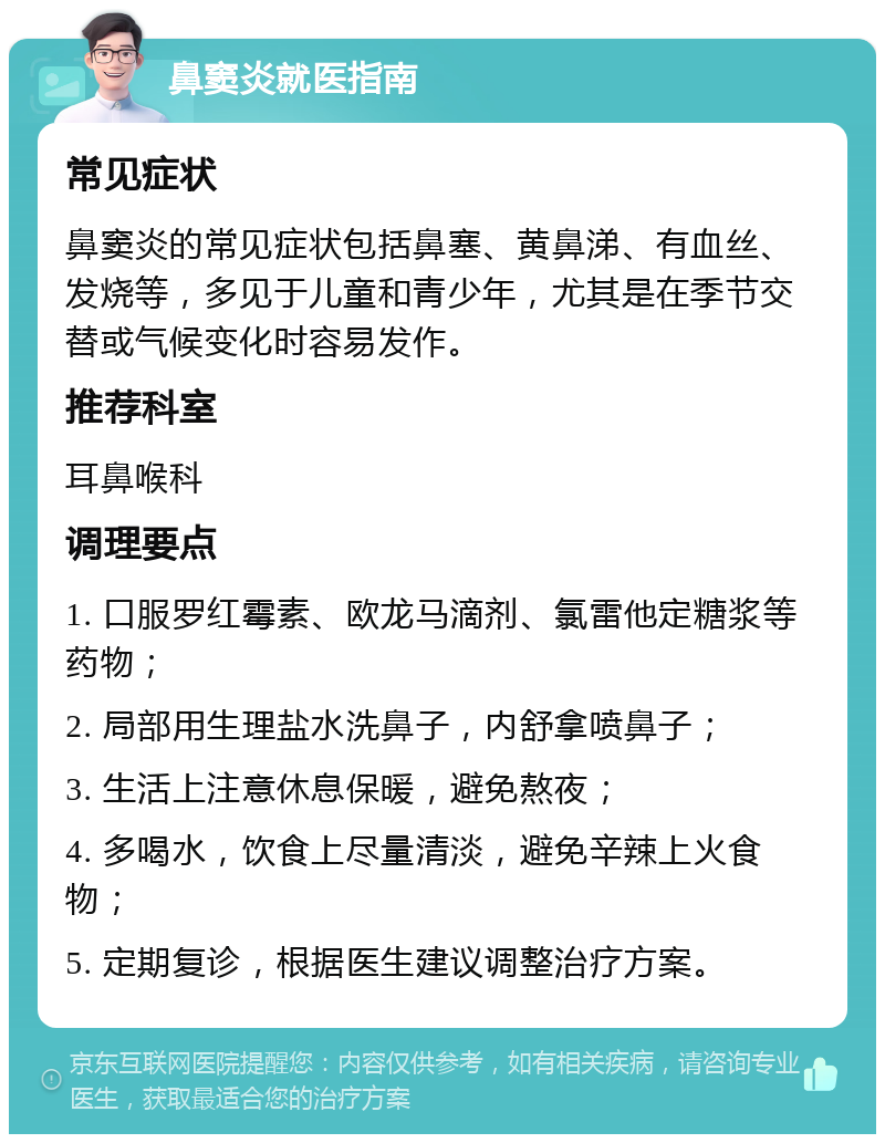 鼻窦炎就医指南 常见症状 鼻窦炎的常见症状包括鼻塞、黄鼻涕、有血丝、发烧等，多见于儿童和青少年，尤其是在季节交替或气候变化时容易发作。 推荐科室 耳鼻喉科 调理要点 1. 口服罗红霉素、欧龙马滴剂、氯雷他定糖浆等药物； 2. 局部用生理盐水洗鼻子，内舒拿喷鼻子； 3. 生活上注意休息保暖，避免熬夜； 4. 多喝水，饮食上尽量清淡，避免辛辣上火食物； 5. 定期复诊，根据医生建议调整治疗方案。